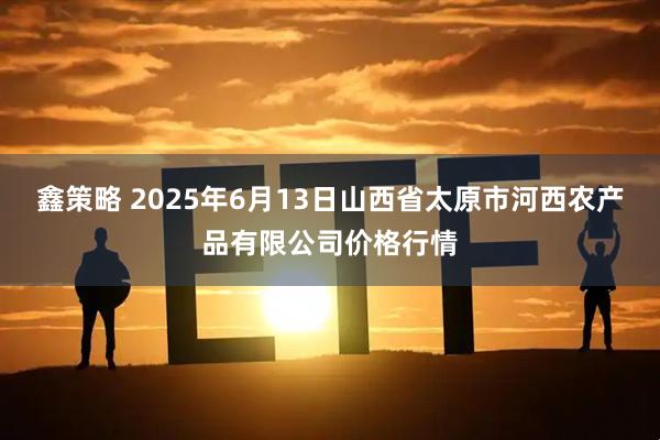 鑫策略 2025年6月13日山西省太原市河西农产品有限公司价格行情