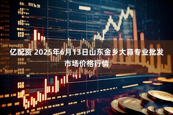 亿配资 2025年6月13日山东金乡大蒜专业批发市场价格行情