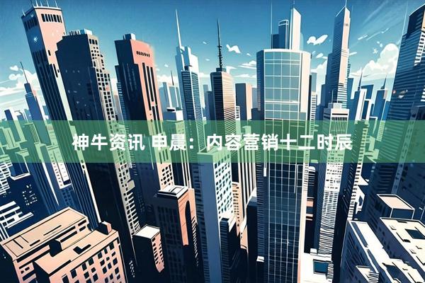神牛资讯 申晨：内容营销十二时辰