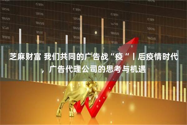 芝麻财富 我们共同的广告战“疫“丨后疫情时代，广告代理公司的思考与机遇