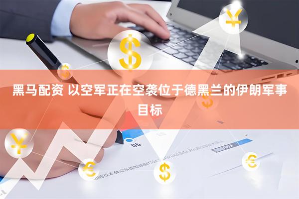 黑马配资 以空军正在空袭位于德黑兰的伊朗军事目标