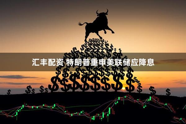 汇丰配资 特朗普重申美联储应降息