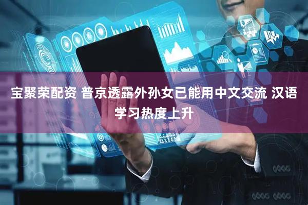 宝聚荣配资 普京透露外孙女已能用中文交流 汉语学习热度上升