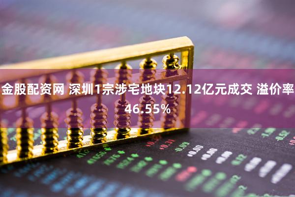 金股配资网 深圳1宗涉宅地块12.12亿元成交 溢价率46.55%