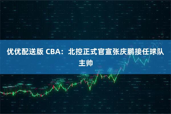 优优配送版 CBA：北控正式官宣张庆鹏接任球队主帅