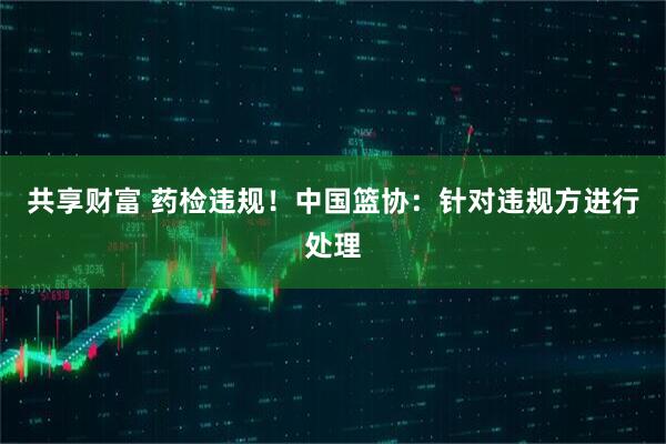 共享财富 药检违规！中国篮协：针对违规方进行处理