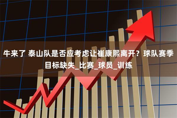 牛来了 泰山队是否应考虑让崔康熙离开？球队赛季目标缺失_比赛_球员_训练