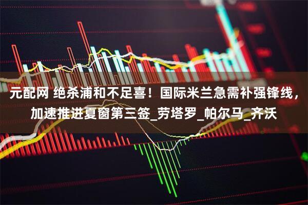 元配网 绝杀浦和不足喜！国际米兰急需补强锋线，加速推进夏窗第三签_劳塔罗_帕尔马_齐沃