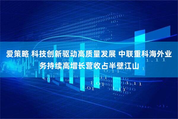 爱策略 科技创新驱动高质量发展 中联重科海外业务持续高增长营收占半壁江山