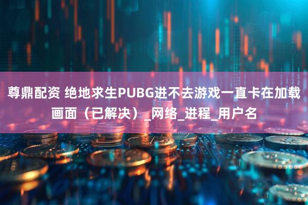 尊鼎配资 绝地求生PUBG进不去游戏一直卡在加载画面（已解决）_网络_进程_用户名