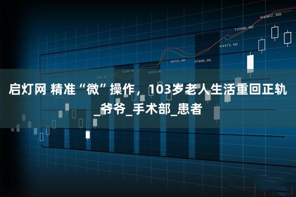 启灯网 精准“微”操作，103岁老人生活重回正轨_爷爷_手术部_患者