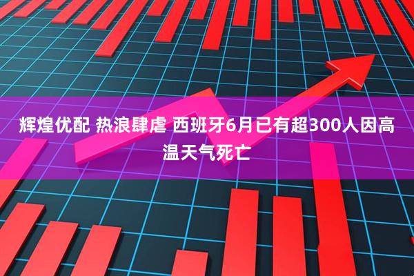 辉煌优配 热浪肆虐 西班牙6月已有超300人因高温天气死亡