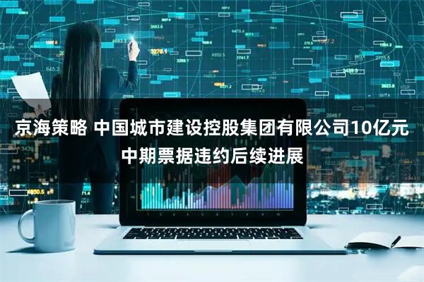 京海策略 中国城市建设控股集团有限公司10亿元中期票据违约后续进展