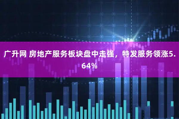 广升网 房地产服务板块盘中走强，特发服务领涨5.64%