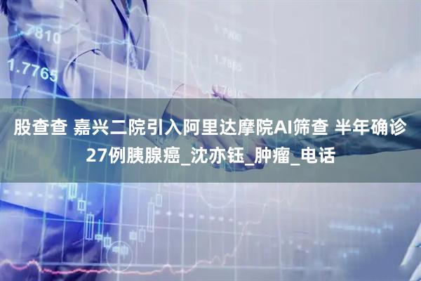 股查查 嘉兴二院引入阿里达摩院AI筛查 半年确诊27例胰腺癌_沈亦钰_肿瘤_电话