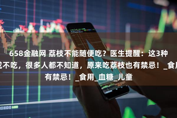 658金融网 荔枝不能随便吃？医生提醒：这3种人尽量少吃或不吃，很多人都不知道，原来吃荔枝也有禁忌！_食用_血糖_儿童