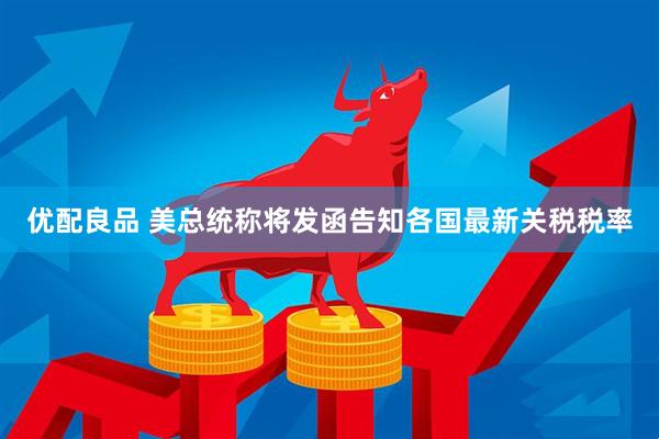 优配良品 美总统称将发函告知各国最新关税税率
