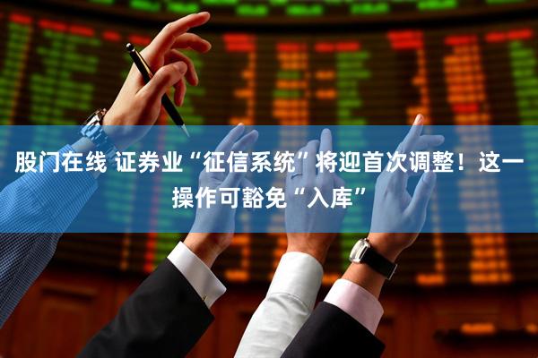 股门在线 证券业“征信系统”将迎首次调整！这一操作可豁免“入库”