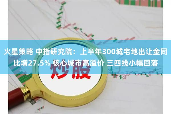 火星策略 中指研究院：上半年300城宅地出让金同比增27.5% 核心城市高溢价 三四线小幅回落