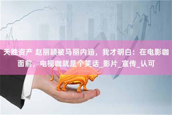 天胜资产 赵丽颖被马丽内涵，我才明白：在电影咖面前，电视咖就是个笑话_影片_宣传_认可