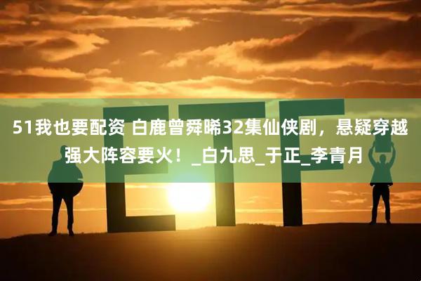 51我也要配资 白鹿曾舜晞32集仙侠剧，悬疑穿越 强大阵容要火！_白九思_于正_李青月