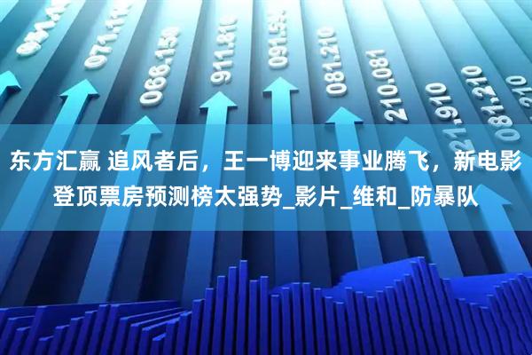 东方汇赢 追风者后，王一博迎来事业腾飞，新电影登顶票房预测榜太强势_影片_维和_防暴队