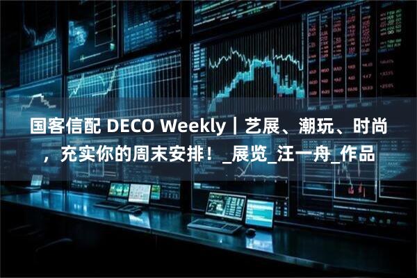 国客信配 DECO Weekly｜艺展、潮玩、时尚，充实你的周末安排！_展览_汪一舟_作品