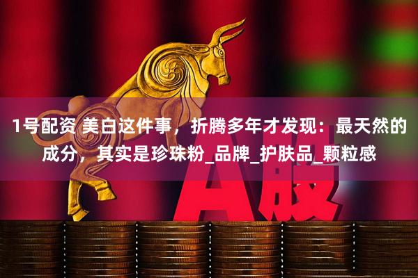 1号配资 美白这件事，折腾多年才发现：最天然的成分，其实是珍珠粉_品牌_护肤品_颗粒感
