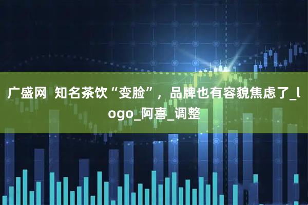 广盛网  知名茶饮“变脸”，品牌也有容貌焦虑了_logo_阿喜_调整