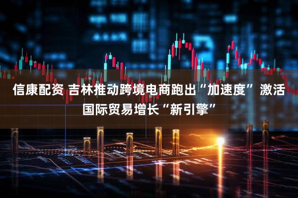 信康配资 吉林推动跨境电商跑出“加速度” 激活国际贸易增长“新引擎”