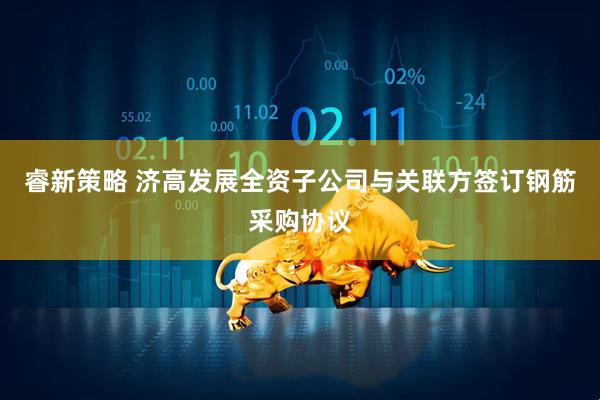 睿新策略 济高发展全资子公司与关联方签订钢筋采购协议