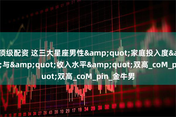 顶级配资 这三大星座男性&quot;家庭投入度&quot;与&quot;收入水平&quot;双高_coM_pin_金牛男