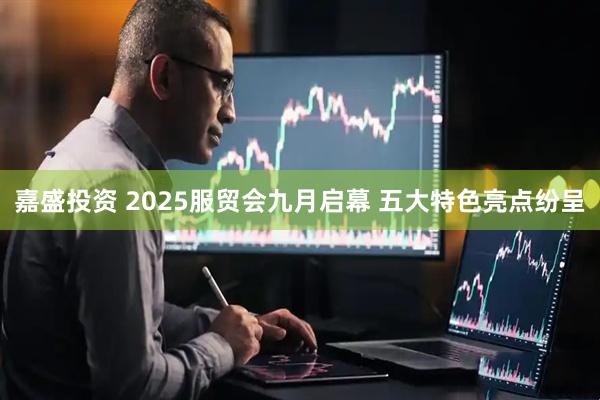 嘉盛投资 2025服贸会九月启幕 五大特色亮点纷呈