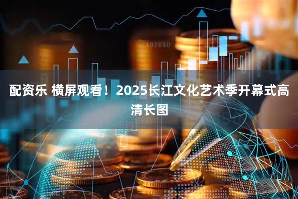 配资乐 横屏观看！2025长江文化艺术季开幕式高清长图