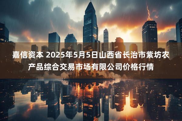 嘉信资本 2025年5月5日山西省长治市紫坊农产品综合交易市场有限公司价格行情