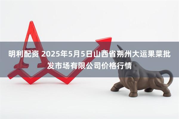 明利配资 2025年5月5日山西省朔州大运果菜批发市场有限公司价格行情