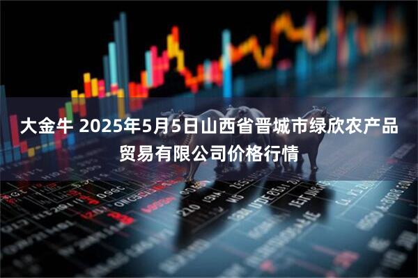 大金牛 2025年5月5日山西省晋城市绿欣农产品贸易有限公司价格行情