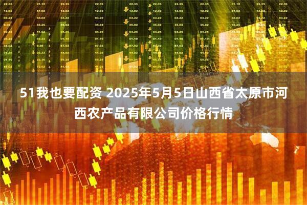 51我也要配资 2025年5月5日山西省太原市河西农产品有限公司价格行情