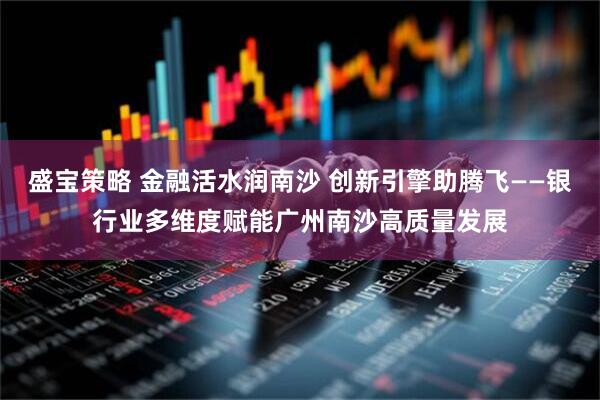 盛宝策略 金融活水润南沙 创新引擎助腾飞——银行业多维度赋能广州南沙高质量发展