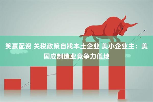 笑赢配资 关税政策自戕本土企业 美小企业主：美国成制造业竞争力低地