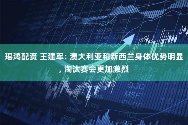 瑶鸿配资 王建军: 澳大利亚和新西兰身体优势明显, 淘汰赛会更加激烈